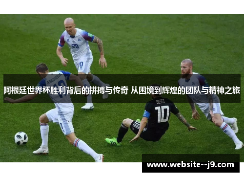 阿根廷世界杯胜利背后的拼搏与传奇 从困境到辉煌的团队与精神之旅 阿根廷世界杯胜利背后的拼搏与传奇 从困境到辉煌的团队与精神之旅