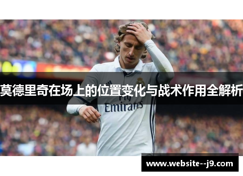 莫德里奇在场上的位置变化与战术作用全解析 莫德里奇在场上的位置变化与战术作用全解析