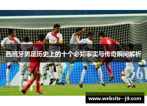 西班牙男足历史上的十个必知事实与传奇瞬间解析