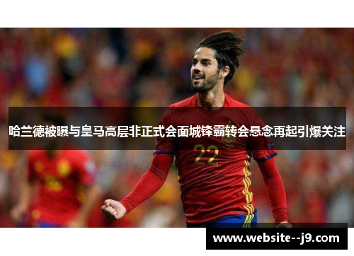 哈兰德被曝与皇马高层非正式会面城锋霸转会悬念再起引爆关注