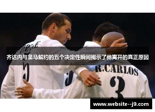 齐达内与皇马解约的五个决定性瞬间揭示了他离开的真正原因