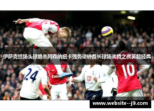 伊萨克终场头球绝杀阿森纳纽卡强势逆转酋长球场沸腾之夜英超经典