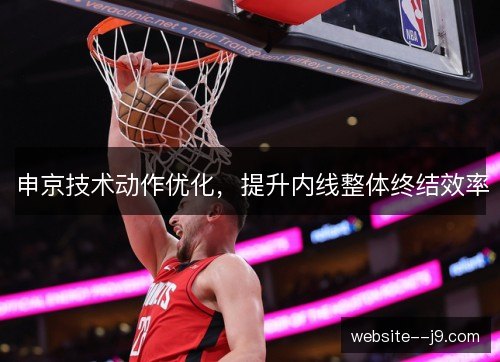 申京技术动作优化,提升内线整体终结效率 申京技术动作优化,提升内线整体终结效率