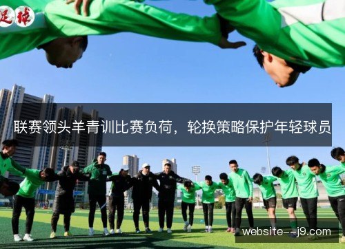 联赛领头羊青训比赛负荷,轮换策略保护年轻球员 联赛领头羊青训比赛负荷,轮换策略保护年轻球员